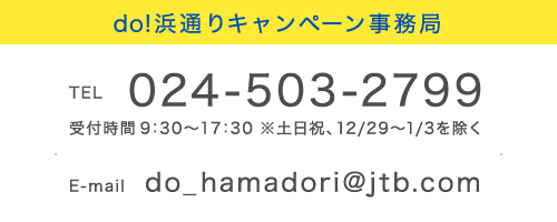 do!浜通りキャンペーン事務局
TEL 024-503-2799 受付時間 9:30~17:30 ※土日祝、12/29~1/3を除く E-mail do_hamadori@jtb.com