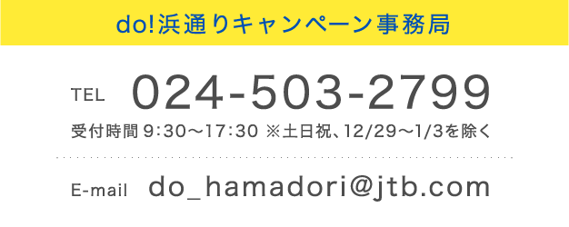 do!浜通りキャンペーン事務局
TEL 024-503-2799 受付時間 9:30~17:30 ※土日祝、12/29~1/3を除く E-mail do_hamadori@jtb.com