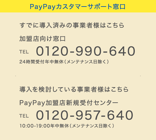 PayPayカスタマーサポート窓口
すでに導入済みの事業者様はこちら 加盟店向け窓口 TEL 0120-990-640 24時間受付年中無休(メンテナンス日除く)
導入を検討している事業者様はこちら PayPay加盟店新規受付センター TEL 0120-957-640 10:00-19:00年中無休(メンテナンス日除く)