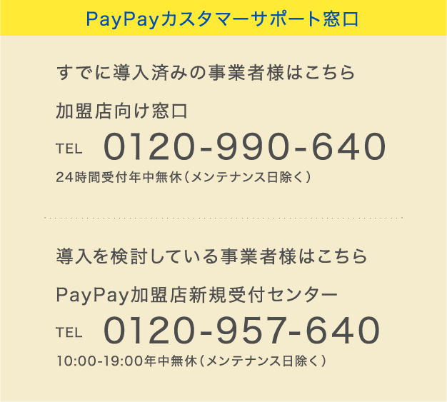 PayPayカスタマーサポート窓口
すでに導入済みの事業者様はこちら 加盟店向け窓口 TEL 0120-990-640 24時間受付年中無休(メンテナンス日除く)
導入を検討している事業者様はこちら PayPay加盟店新規受付センター TEL 0120-957-640 10:00-19:00年中無休(メンテナンス日除く)