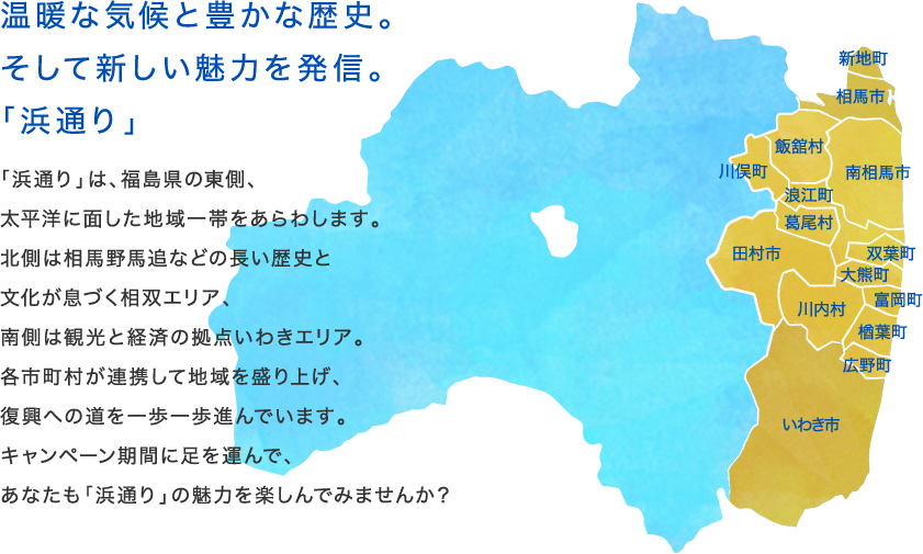 温暖な気候と豊かな歴史。そして新しい魅力を発信。「浜通り」
「浜通り」は、福島県の東側、
太平洋に面した地域一帯をあらわします。
北側は相馬野馬追などの長い歴史と
文化が息づく相双エリア、
南側は観光と経済の拠点いわきエリア。
各市町村が連携して地域を盛り上げ、
復興への道を一歩一歩進んでいます。
キャンペーン期間に足を運んで、
あなたも「浜通り」の魅力を楽しんでみませんか?